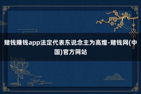 赌钱赚钱app法定代表东说念主为高煌-赌钱网(中国)官方网站