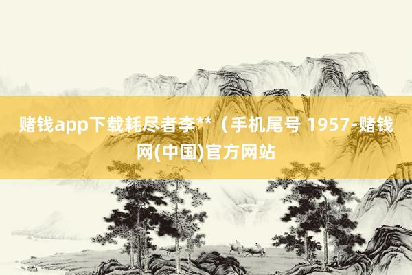 赌钱app下载耗尽者李**（手机尾号 1957-赌钱网(中国)官方网站