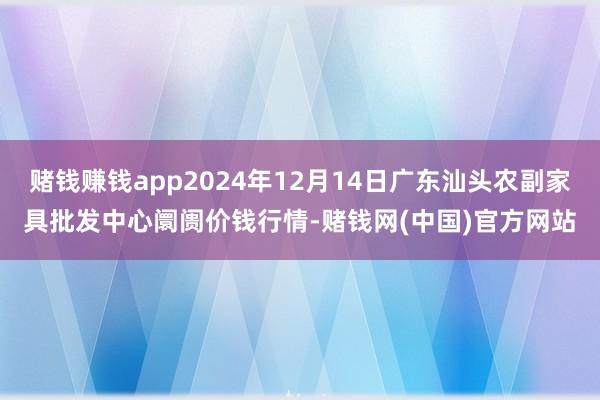 赌钱赚钱app2024年12月14日广东汕头农副家具批发中心阛阓价钱行情-赌钱网(中国)官方网站