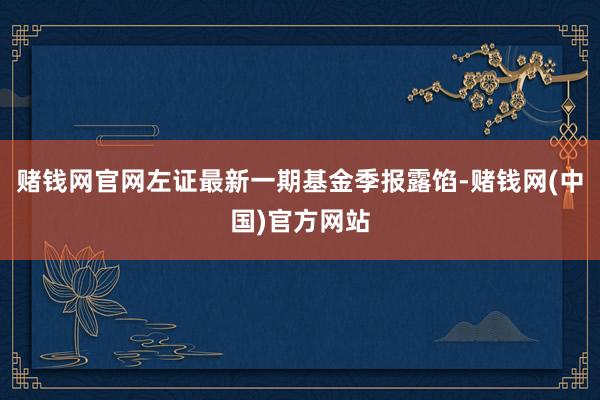 赌钱网官网左证最新一期基金季报露馅-赌钱网(中国)官方网站