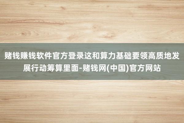 赌钱赚钱软件官方登录这和算力基础要领高质地发展行动筹算里面-赌钱网(中国)官方网站