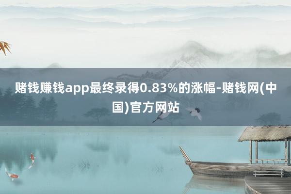 赌钱赚钱app最终录得0.83%的涨幅-赌钱网(中国)官方网站