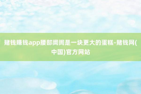 赌钱赚钱app腰部阛阓是一块更大的蛋糕-赌钱网(中国)官方网站