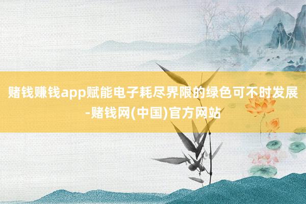 赌钱赚钱app赋能电子耗尽界限的绿色可不时发展-赌钱网(中国)官方网站