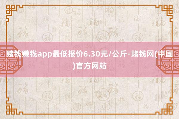 赌钱赚钱app最低报价6.30元/公斤-赌钱网(中国)官方网站