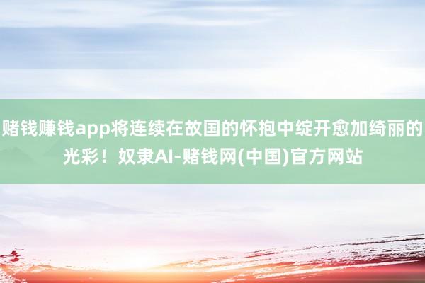 赌钱赚钱app将连续在故国的怀抱中绽开愈加绮丽的光彩！奴隶AI-赌钱网(中国)官方网站