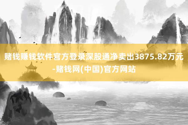 赌钱赚钱软件官方登录深股通净卖出3875.82万元-赌钱网(中国)官方网站