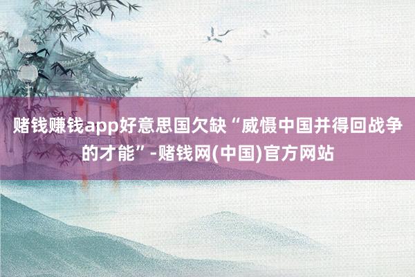 赌钱赚钱app好意思国欠缺“威慑中国并得回战争的才能”-赌钱网(中国)官方网站