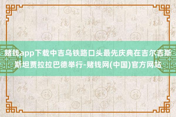 赌钱app下载中吉乌铁路口头最先庆典在吉尔吉斯斯坦贾拉拉巴德举行-赌钱网(中国)官方网站