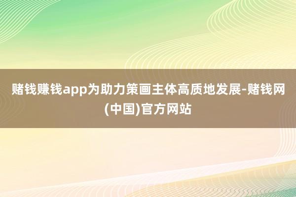 赌钱赚钱app　　为助力策画主体高质地发展-赌钱网(中国)官方网站