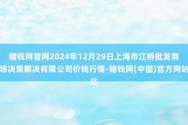 赌钱网官网2024年12月29日上海市江桥批发商场决策解决有限公司价钱行情-赌钱网(中国)官方网站