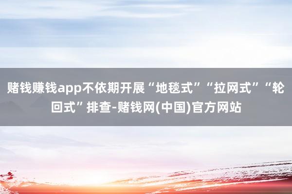 赌钱赚钱app不依期开展“地毯式”“拉网式”“轮回式”排查-赌钱网(中国)官方网站