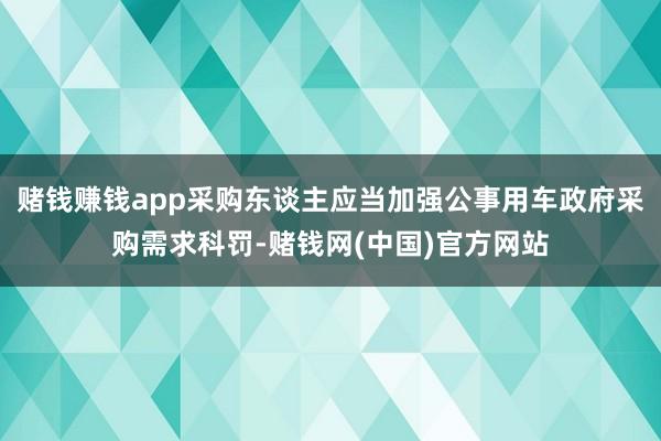赌钱赚钱app采购东谈主应当加强公事用车政府采购需求科罚-赌钱网(中国)官方网站