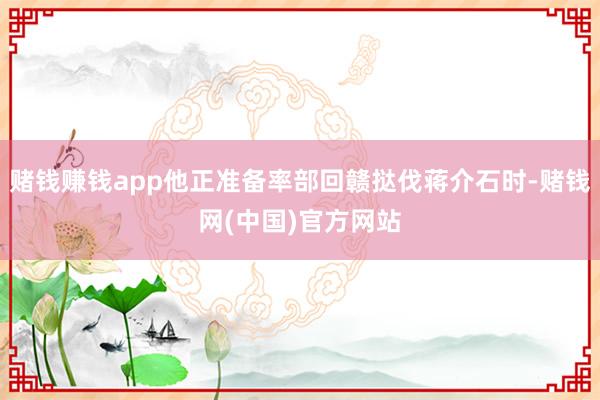 赌钱赚钱app他正准备率部回赣挞伐蒋介石时-赌钱网(中国)官方网站
