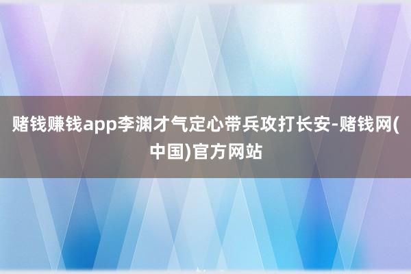 赌钱赚钱app李渊才气定心带兵攻打长安-赌钱网(中国)官方网站