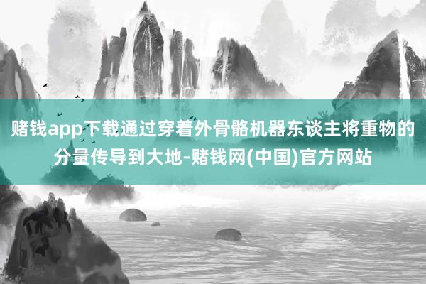 赌钱app下载通过穿着外骨骼机器东谈主将重物的分量传导到大地-赌钱网(中国)官方网站