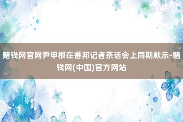 赌钱网官网尹甲根在番邦记者茶话会上同期默示-赌钱网(中国)官方网站