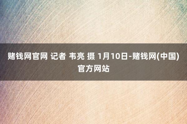 赌钱网官网 记者 韦亮 摄 1月10日-赌钱网(中国)官方网站