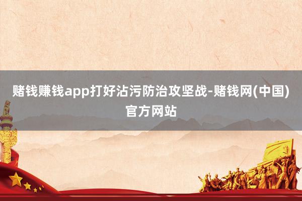 赌钱赚钱app　　打好沾污防治攻坚战-赌钱网(中国)官方网站
