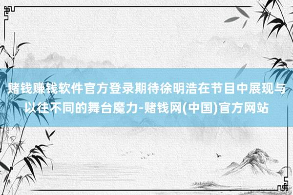 赌钱赚钱软件官方登录期待徐明浩在节目中展现与以往不同的舞台魔力-赌钱网(中国)官方网站