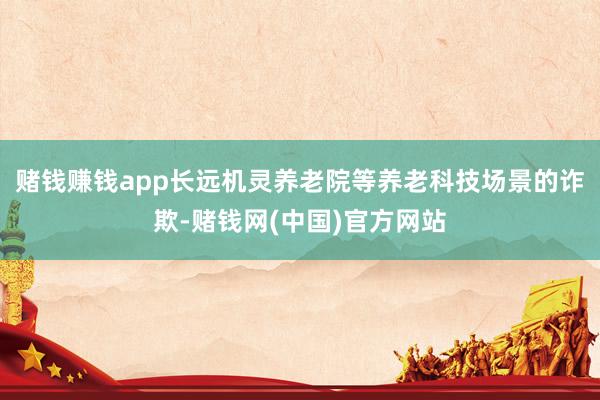 赌钱赚钱app长远机灵养老院等养老科技场景的诈欺-赌钱网(中国)官方网站