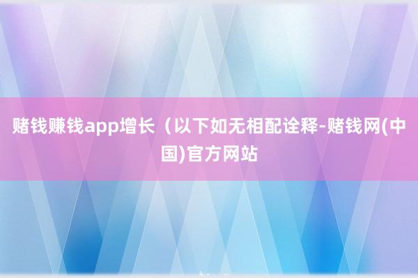 赌钱赚钱app增长（以下如无相配诠释-赌钱网(中国)官方网站