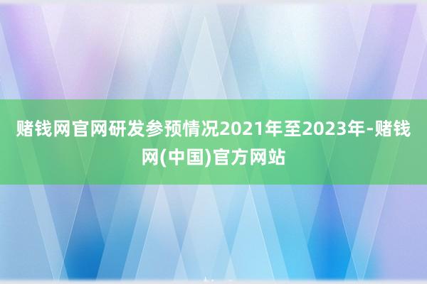 赌钱网官网研发参预情况2021年至2023年-赌钱网(中国)官方网站
