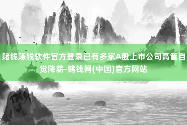 赌钱赚钱软件官方登录已有多家A股上市公司高管自觉降薪-赌钱网(中国)官方网站