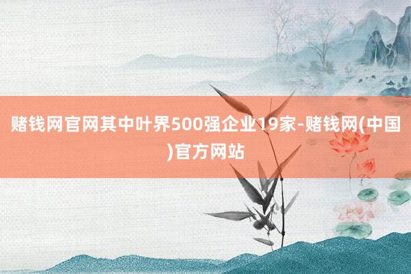 赌钱网官网其中叶界500强企业19家-赌钱网(中国)官方网站