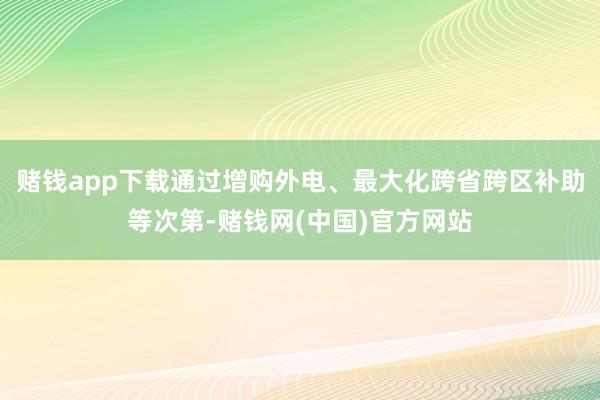 赌钱app下载通过增购外电、最大化跨省跨区补助等次第-赌钱网(中国)官方网站