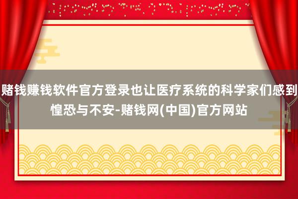 赌钱赚钱软件官方登录也让医疗系统的科学家们感到惶恐与不安-赌钱网(中国)官方网站