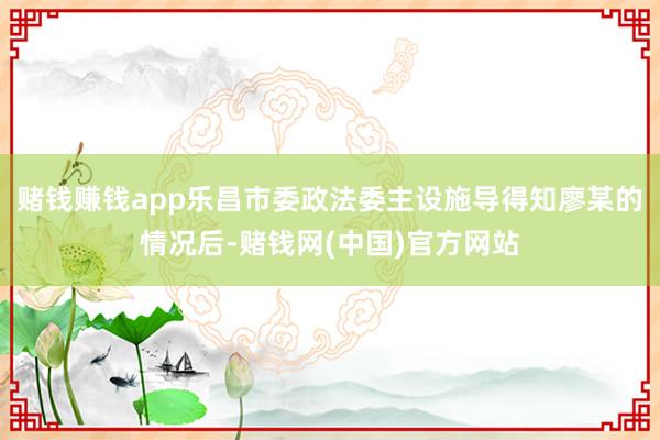 赌钱赚钱app乐昌市委政法委主设施导得知廖某的情况后-赌钱网(中国)官方网站