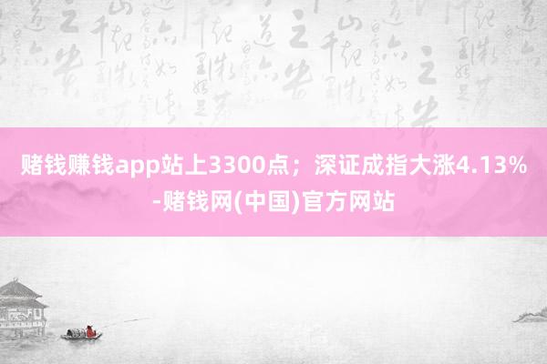 赌钱赚钱app站上3300点；深证成指大涨4.13%-赌钱网(中国)官方网站