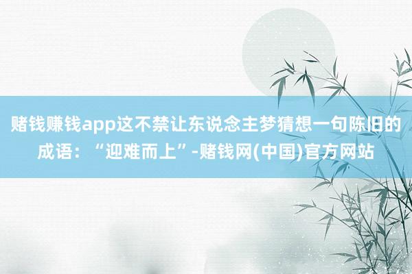 赌钱赚钱app这不禁让东说念主梦猜想一句陈旧的成语：“迎难而上”-赌钱网(中国)官方网站