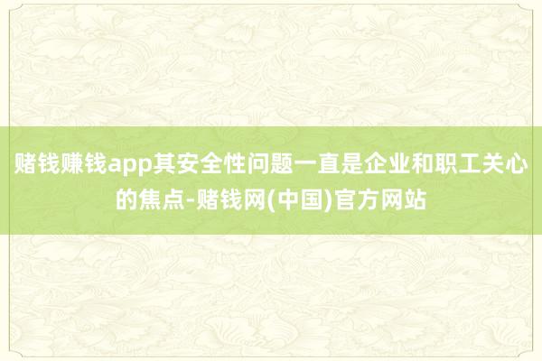 赌钱赚钱app其安全性问题一直是企业和职工关心的焦点-赌钱网(中国)官方网站