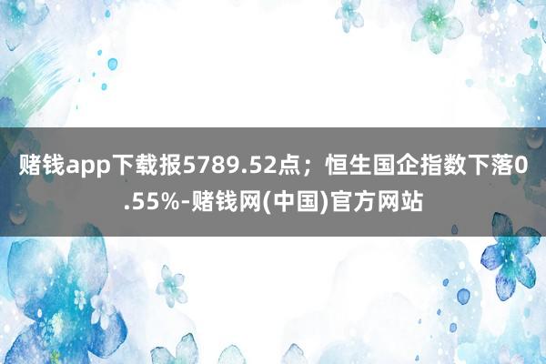 赌钱app下载报5789.52点；恒生国企指数下落0.55%-赌钱网(中国)官方网站