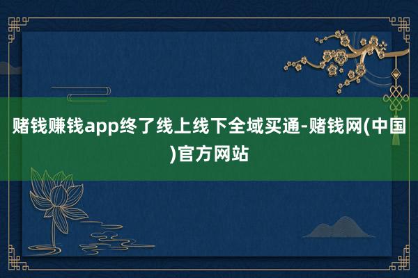 赌钱赚钱app终了线上线下全域买通-赌钱网(中国)官方网站
