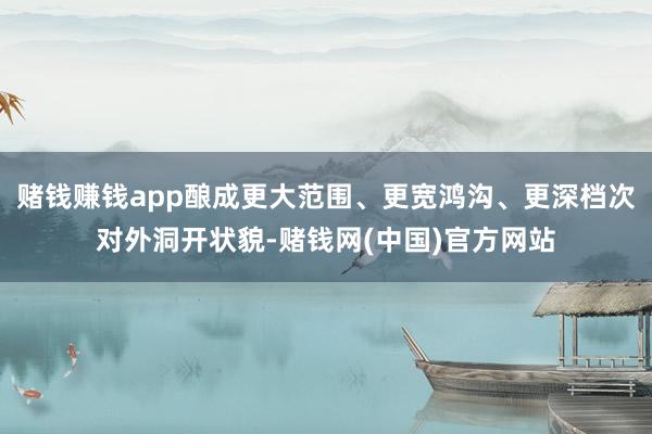 赌钱赚钱app酿成更大范围、更宽鸿沟、更深档次对外洞开状貌-赌钱网(中国)官方网站