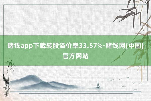 赌钱app下载转股溢价率33.57%-赌钱网(中国)官方网站