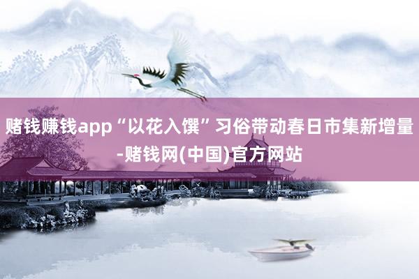 赌钱赚钱app“以花入馔”习俗带动春日市集新增量-赌钱网(中国)官方网站