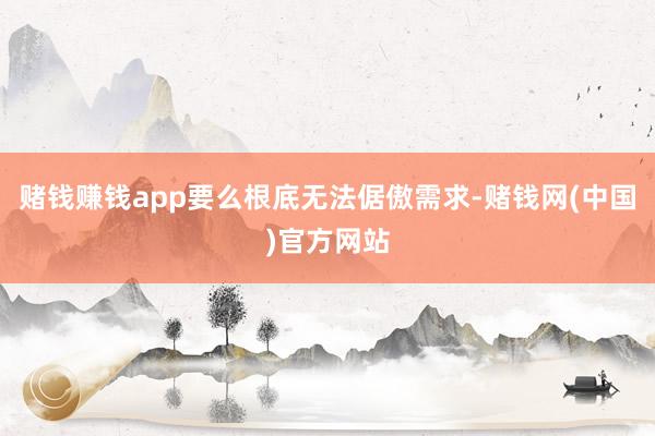 赌钱赚钱app要么根底无法倨傲需求-赌钱网(中国)官方网站