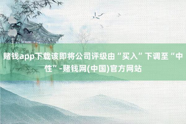 赌钱app下载该即将公司评级由“买入”下调至“中性”-赌钱网(中国)官方网站