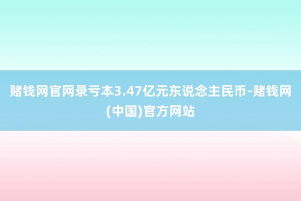 赌钱网官网录亏本3.47亿元东说念主民币-赌钱网(中国)官方网站