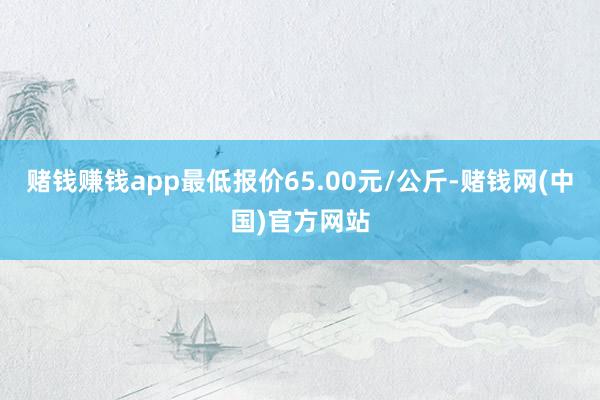 赌钱赚钱app最低报价65.00元/公斤-赌钱网(中国)官方网站