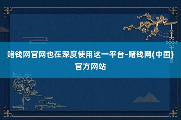 赌钱网官网也在深度使用这一平台-赌钱网(中国)官方网站