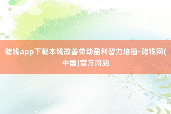 赌钱app下载本钱改善带动盈利智力培植-赌钱网(中国)官方网站