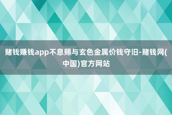 赌钱赚钱app不息赐与玄色金属价钱守旧-赌钱网(中国)官方网站