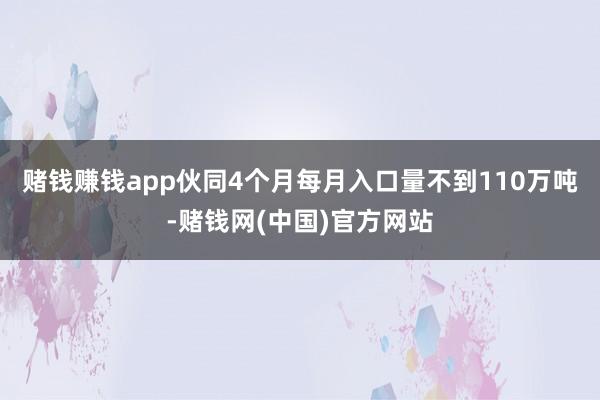 赌钱赚钱app伙同4个月每月入口量不到110万吨-赌钱网(中国)官方网站