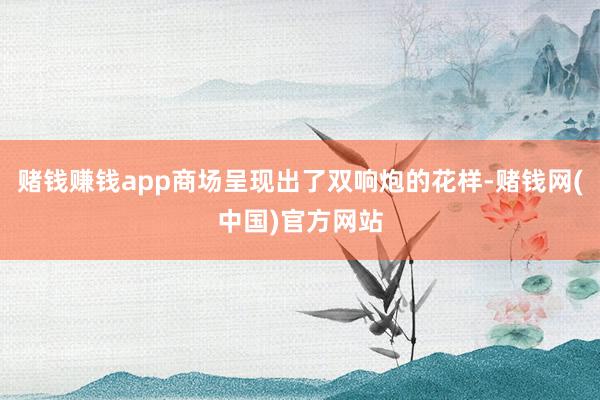 赌钱赚钱app商场呈现出了双响炮的花样-赌钱网(中国)官方网站