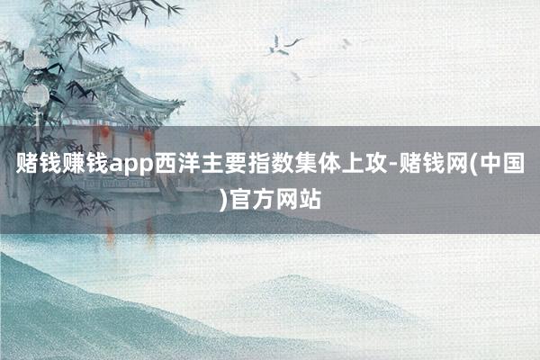 赌钱赚钱app西洋主要指数集体上攻-赌钱网(中国)官方网站